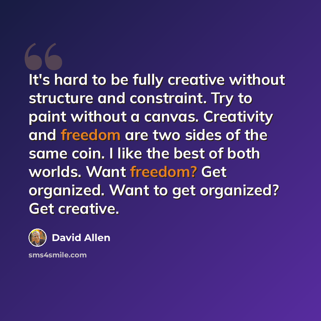 “It's hard to be fully creative without structure and constraint. Try to paint without a canvas. Creativity and freedom are two sides of the same coin. I like the best of both worlds. Want freedom? Get organized. Want to get organized? Get creative.” quote by David Allen
