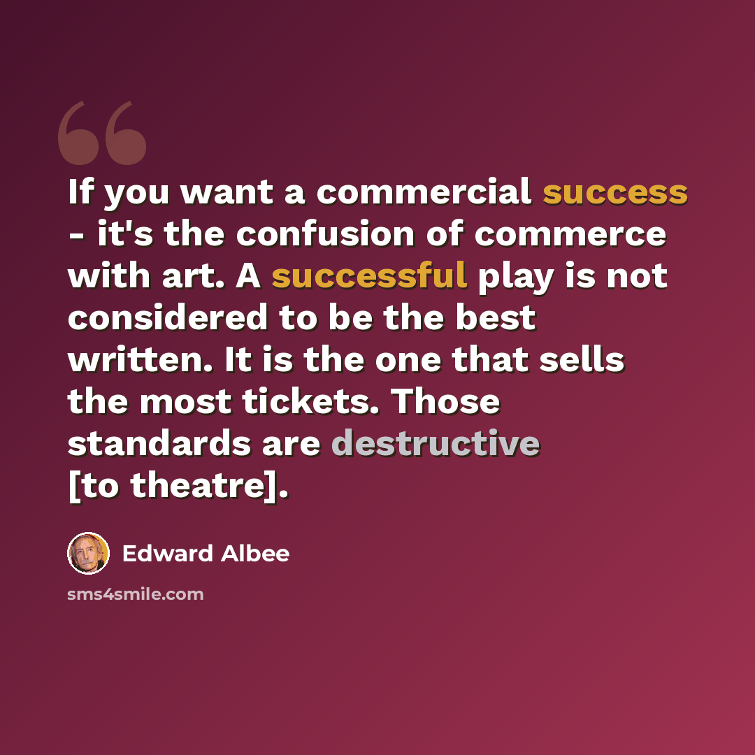“If you want a commercial success - it's the confusion of commerce with art. A successful play is not considered to be the best written. It is the one that sells the most tickets. Those standards are destructive [to theatre].” quote by Edward Albee