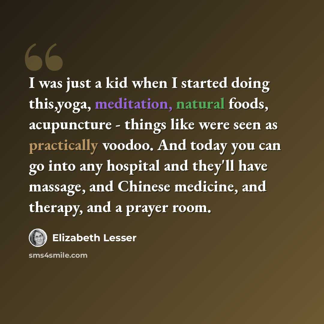 “I was just a kid when I started doing this,yoga, meditation, natural foods, acupuncture - things like were seen as practically voodoo. And today you can go into any hospital and they'll have massage, and Chinese medicine, and therapy, and a prayer room.” quote by Elizabeth Lesser