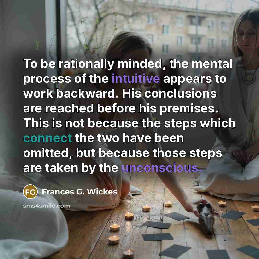 “To be rationally minded, the mental process of the intuitive appears to work backward. His conclusions are reached before his premises. This is not because the steps which connect the two have been omitted, but because those steps are taken by the unconscious.” quote by Frances G. Wickes