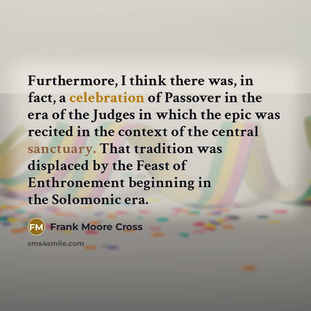 “Furthermore, I think there was, in fact, a celebration of Passover in the era of the Judges in which the epic was recited in the context of the central sanctuary. That tradition was displaced by the Feast of Enthronement beginning in the Solomonic era.” quote by Frank Moore Cross