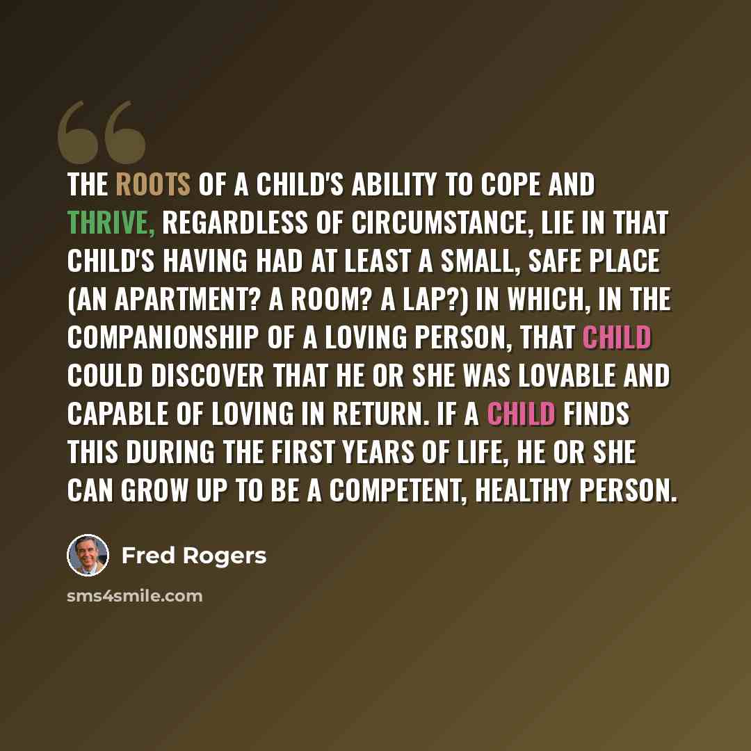 “The roots of a child's ability to cope and thrive, regardless of circumstance, lie in that child's having had at least a small, safe place (an apartment? a room? a lap?) in which, in the companionship of a loving person, that child could discover that he or she was lovable and capable of loving in…” quote by Fred Rogers