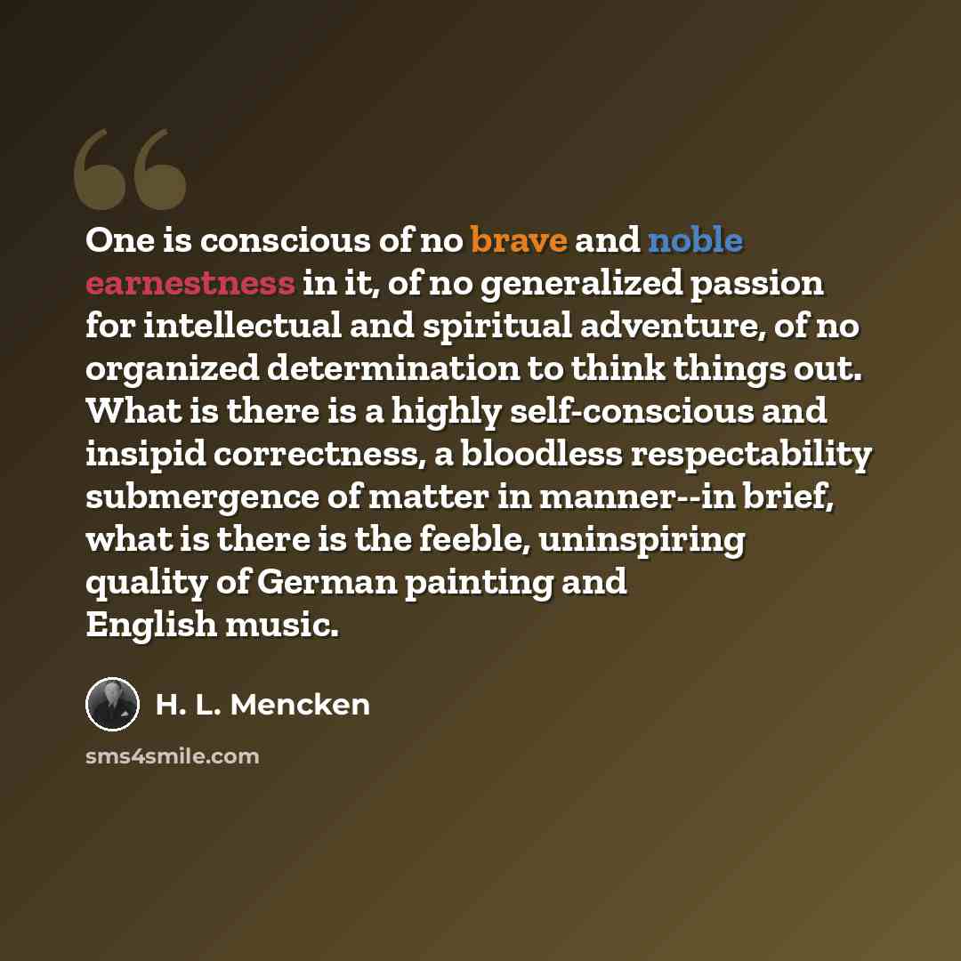 “One is conscious of no brave and noble earnestness in it, of no generalized passion for intellectual and spiritual adventure, of no organized determination to think things out. What is there is a highly self-conscious and insipid correctness, a bloodless respectability submergence of matter in…” quote by H. L. Mencken