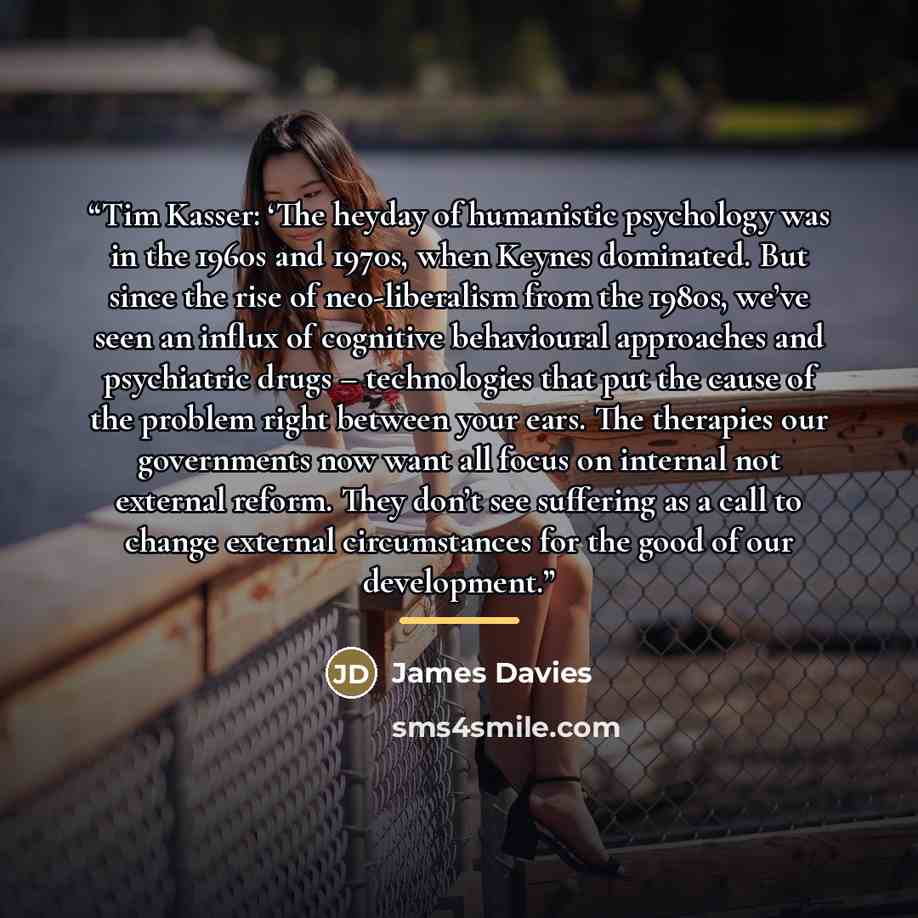 “Tim Kasser: ‘The heyday of humanistic psychology was in the 1960s and 1970s, when Keynes dominated. But since the rise of neo-liberalism from the 1980s, we’ve seen an influx of cognitive behavioural approaches and psychiatric drugs – technologies that put the cause of the problem right between…” quote by James Davies