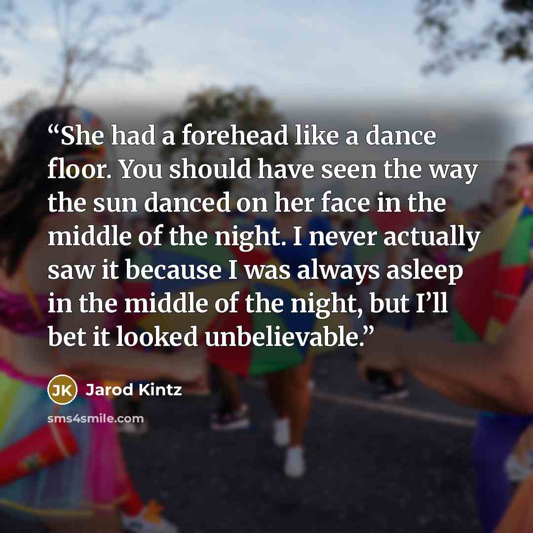 “She had a forehead like a dance floor. You should have seen the way the sun danced on her face in the middle of the night. I never actually saw it because I was always asleep in the middle of the night, but I’ll bet it looked unbelievable.” quote by Jarod Kintz