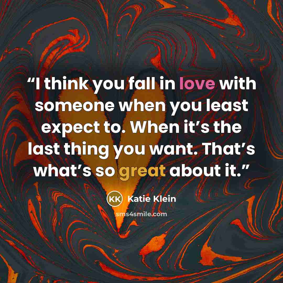 “I think you fall in love with someone when you least expect to. When it’s the last thing you want. That’s what’s so great about it.” quote by Katie Klein