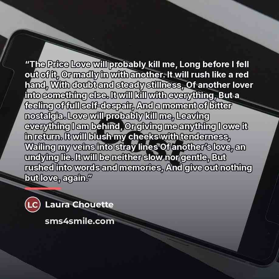 “The Price Love will probably kill me, Long before I fell out of it, Or madly in with another. It will rush like a red hand, With doubt and steady stillness, Of another lover into something else. It will kill with everything, But a feeling of full self-despair, And a moment of bitter nostalgia…” quote by Laura Chouette