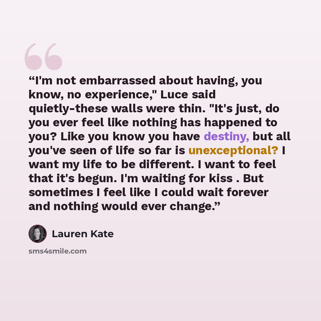 “I'm not embarrassed about having, you know, no experience," Luce said quietly-these walls were thin. "It's just, do you ever feel like nothing has happened to you? Like you know you have destiny, but all you've seen of life so far is unexceptional? I want my life to be different. I want to feel…” quote by Lauren Kate