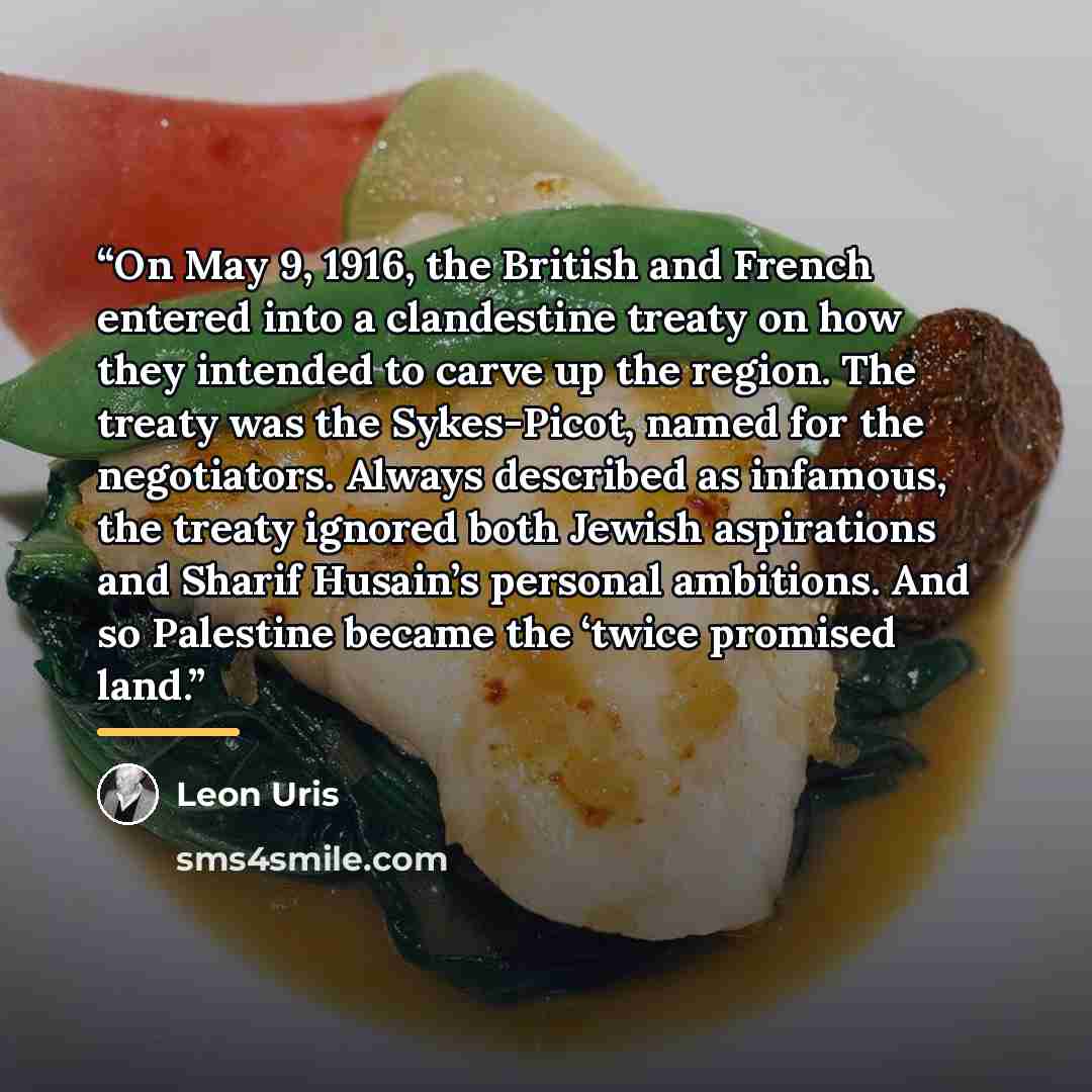 “On May 9, 1916, the British and French entered into a clandestine treaty on how they intended to carve up the region. The treaty was the Sykes-Picot, named for the negotiators. Always described as infamous, the treaty ignored both Jewish aspirations and Sharif Husain’s personal ambitions. And so…” quote by Leon Uris