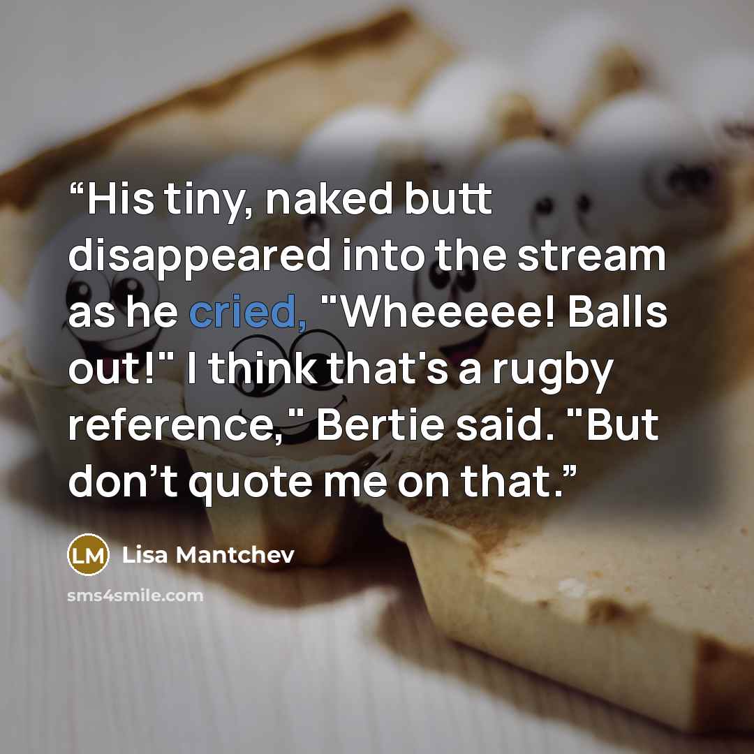 “His tiny, naked butt disappeared into the stream as he cried, "Wheeeee! Balls out!" I think that's a rugby reference," Bertie said. "But don't quote me on that.” quote by Lisa Mantchev