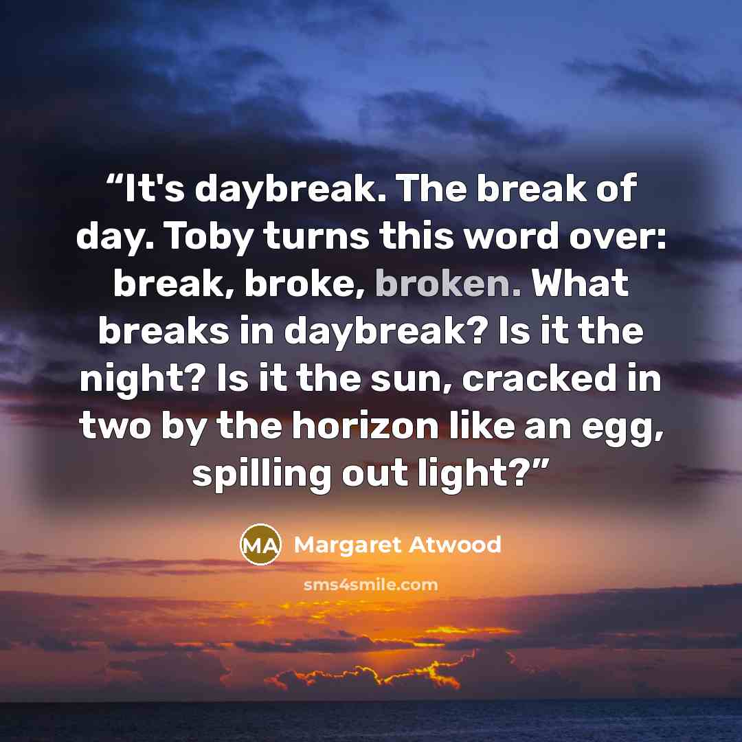 “It's daybreak. The break of day. Toby turns this word over: break, broke, broken. What breaks in daybreak? Is it the night? Is it the sun, cracked in two by the horizon like an egg, spilling out light?” quote by Margaret Atwood