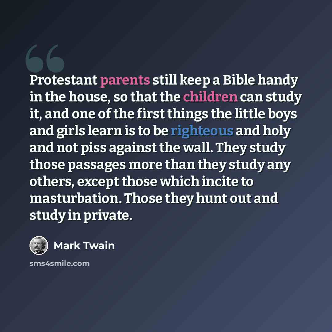 “Protestant parents still keep a Bible handy in the house, so that the children can study it, and one of the first things the little boys and girls learn is to be righteous and holy and not piss against the wall. They study those passages more than they study any others, except those which incite…” quote by Mark Twain