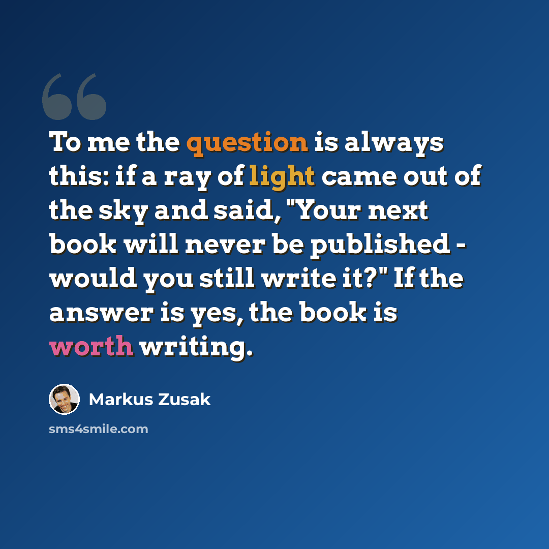 “To me the question is always this: if a ray of light came out of the sky and said, "Your next book will never be published - would you still write it?" If the answer is yes, the book is worth writing.” quote by Markus Zusak