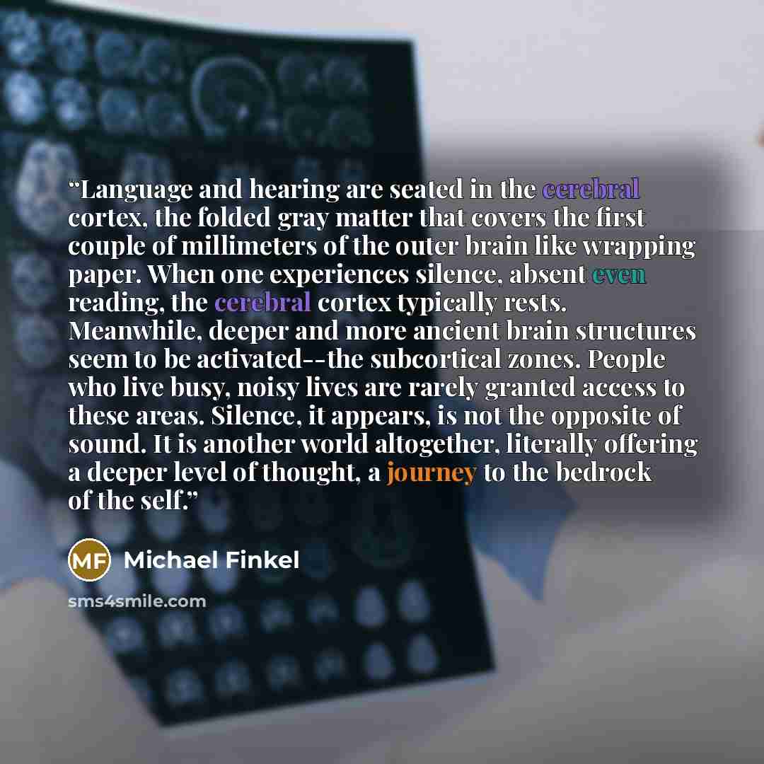 “Language and hearing are seated in the cerebral cortex, the folded gray matter that covers the first couple of millimeters of the outer brain like wrapping paper. When one experiences silence, absent even reading, the cerebral cortex typically rests. Meanwhile, deeper and more ancient brain…” quote by Michael Finkel