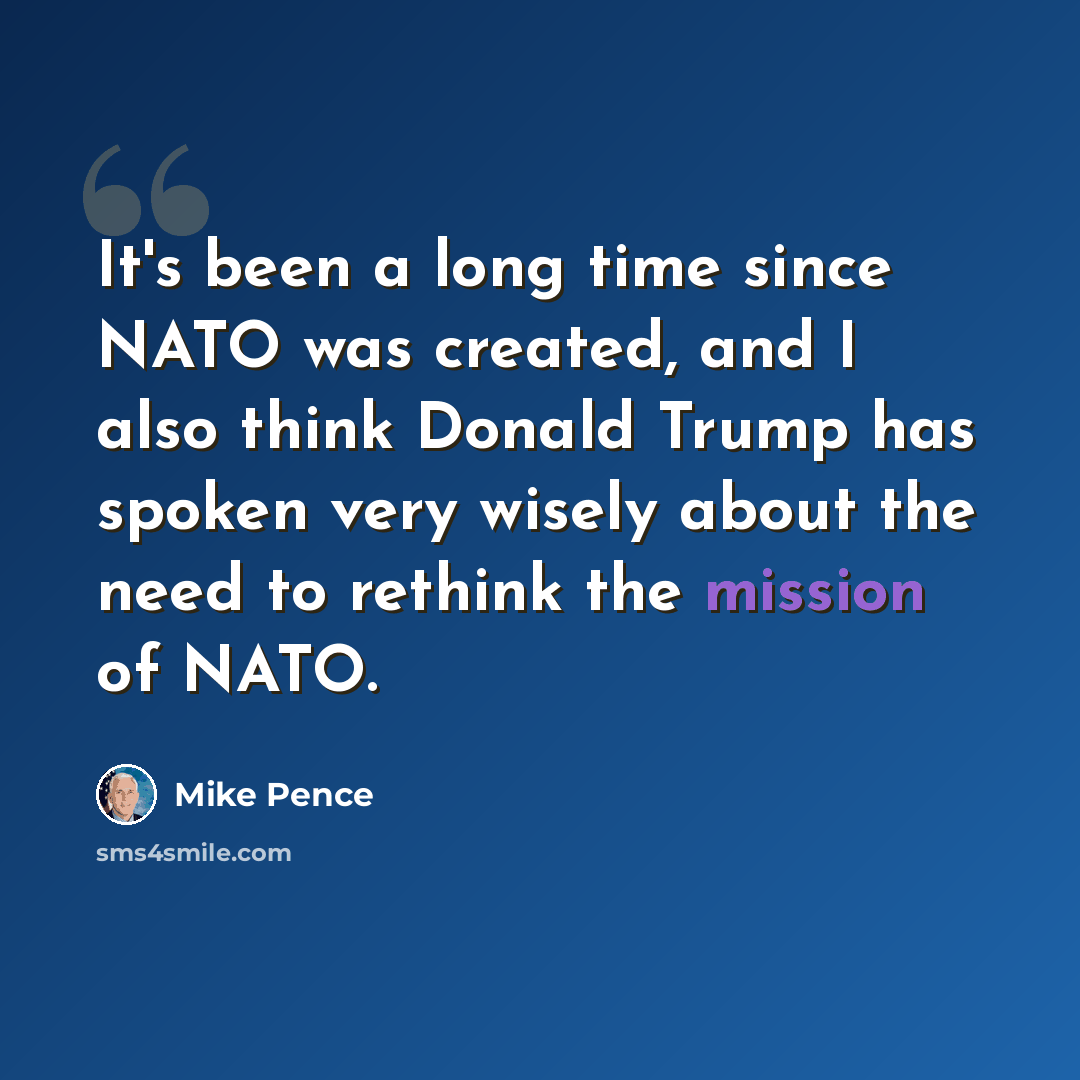 “It's been a long time since NATO was created, and I also think Donald Trump has spoken very wisely about the need to rethink the mission of NATO.” quote by Mike Pence