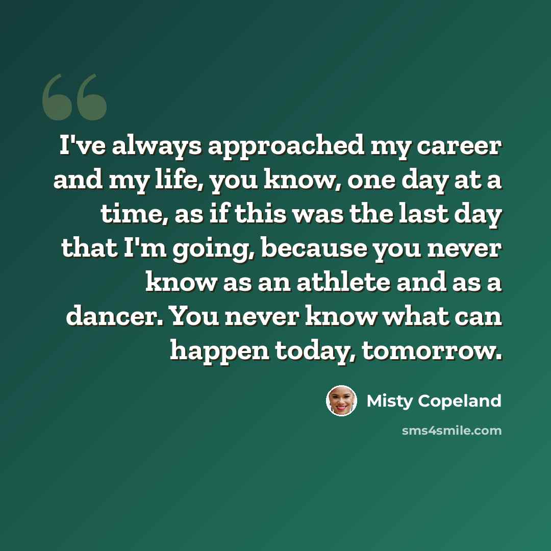 “I've always approached my career and my life, you know, one day at a time, as if this was the last day that I'm going, because you never know as an athlete and as a dancer. You never know what can happen today, tomorrow.” quote by Misty Copeland