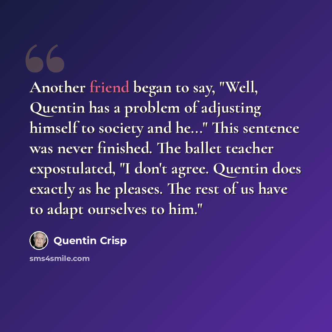 “Another friend began to say, "Well, Quentin has a problem of adjusting himself to society and he..." This sentence was never finished. The ballet teacher expostulated, "I don't agree. Quentin does exactly as he pleases. The rest of us have to adapt ourselves to him."” quote by Quentin Crisp