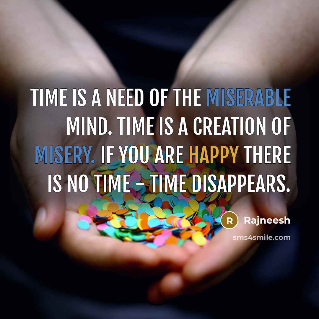 “Time is a need of the miserable mind. Time is a creation of misery. If you are happy there is no time - time disappears.” quote by Rajneesh