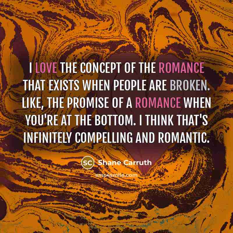 “I love the concept of the romance that exists when people are broken. Like, the promise of a romance when you're at the bottom. I think that's infinitely compelling and romantic.” quote by Shane Carruth