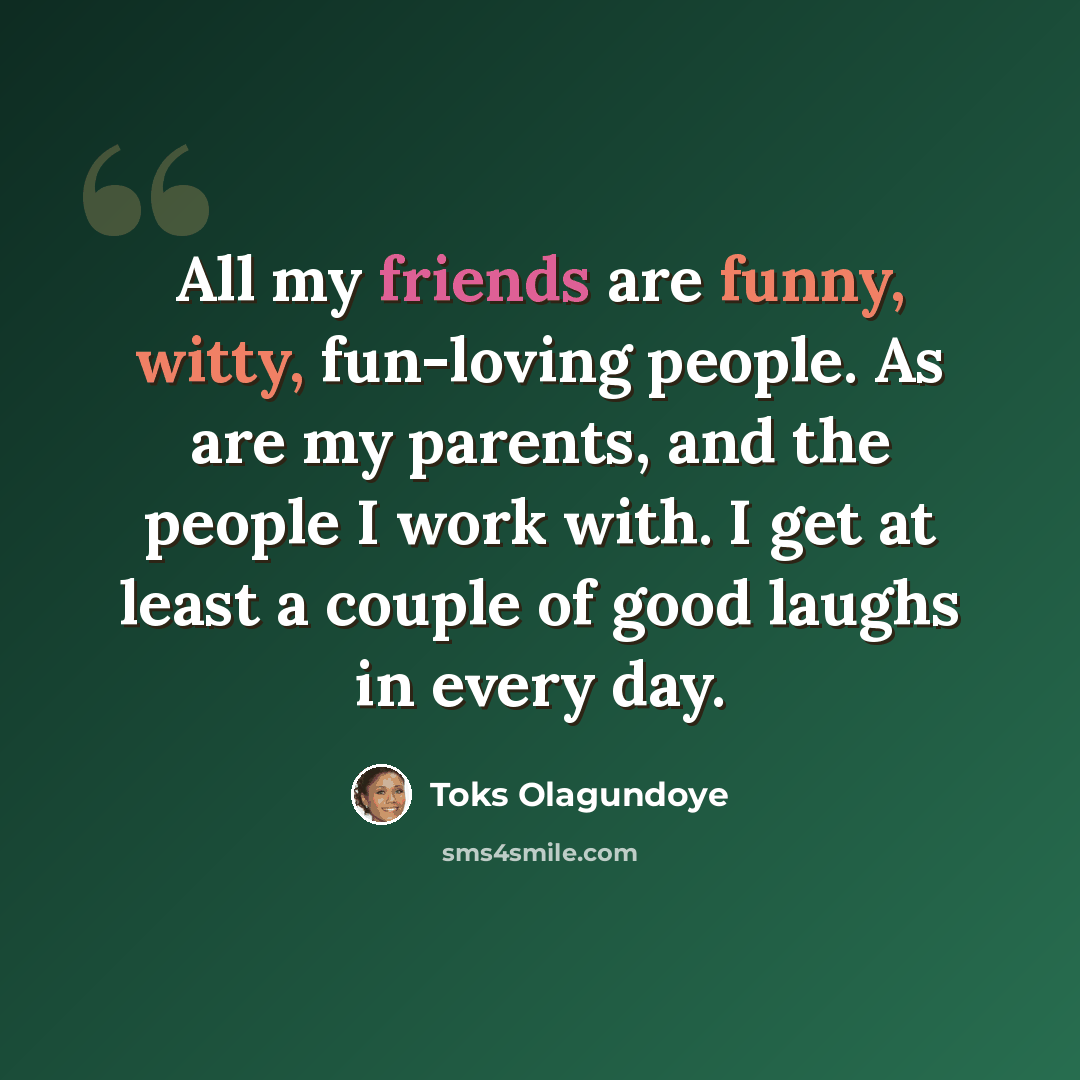 “All my friends are funny, witty, fun-loving people. As are my parents, and the people I work with. I get at least a couple of good laughs in every day.” quote by Toks Olagundoye