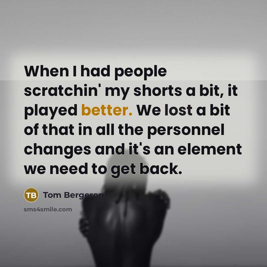 “When I had people scratchin' my shorts a bit, it played better. We lost a bit of that in all the personnel changes and it's an element we need to get back.” quote by Tom Bergeron