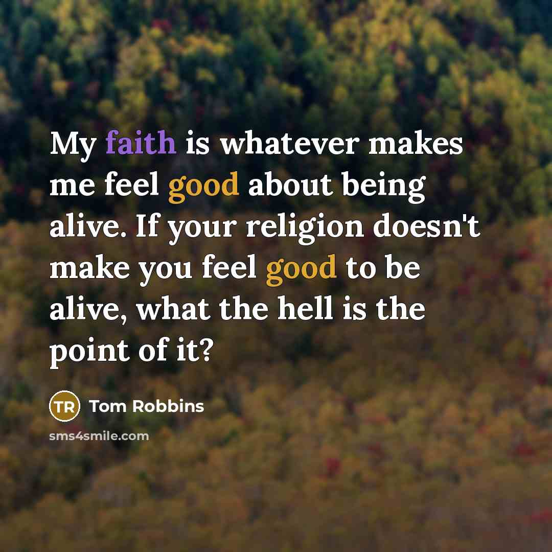“My faith is whatever makes me feel good about being alive. If your religion doesn't make you feel good to be alive, what the hell is the point of it?” quote by Tom Robbins