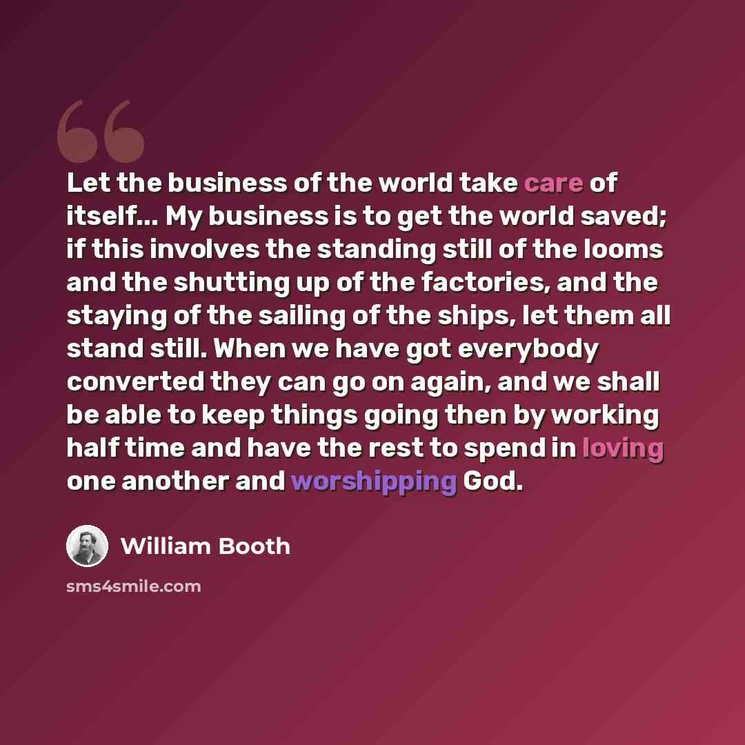 “Let the business of the world take care of itself... My business is to get the world saved; if this involves the standing still of the looms and the shutting up of the factories, and the staying of the sailing of the ships, let them all stand still. When we have got everybody converted they can go…” quote by William Booth