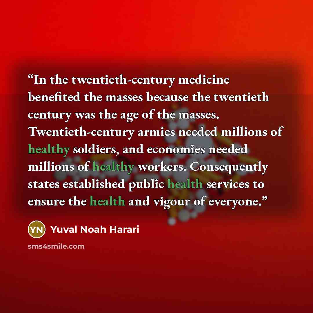 “In the twentieth-century medicine benefited the masses because the twentieth century was the age of the masses. Twentieth-century armies needed millions of healthy soldiers, and economies needed millions of healthy workers. Consequently states established public health services to ensure the…” quote by Yuval Noah Harari