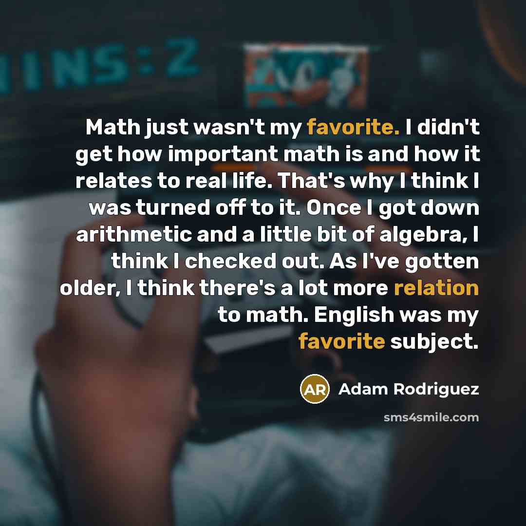 “Math just wasn't my favorite. I didn't get how important math is and how it relates to real life. That's why I think I was turned off to it. Once I got down arithmetic and a little bit of algebra, I think I checked out. As I've gotten older, I think there's a lot more relation to math. English was…” quote by Adam Rodriguez