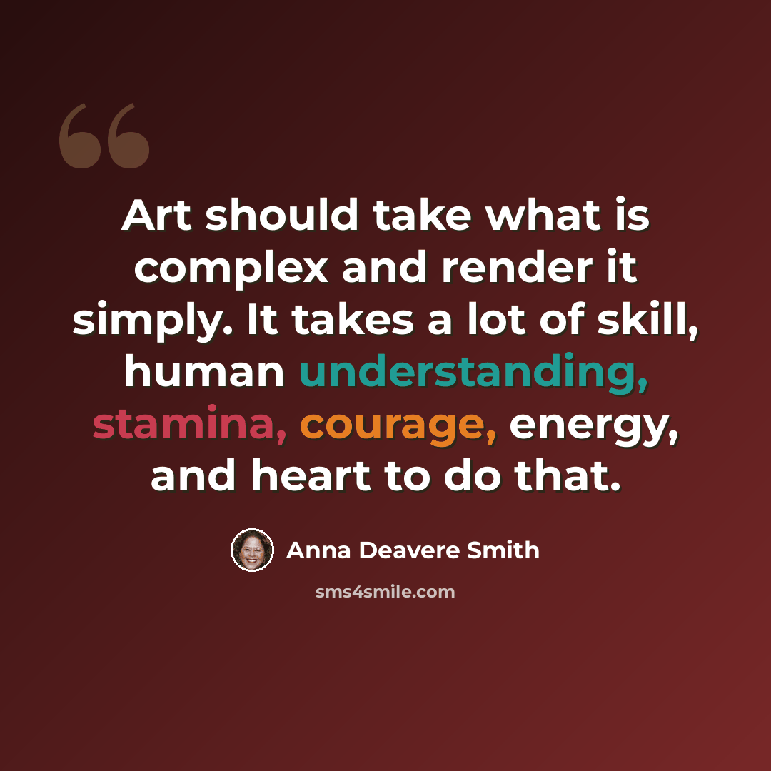 “Art should take what is complex and render it simply. It takes a lot of skill, human understanding, stamina, courage, energy, and heart to do that.” quote by Anna Deavere Smith