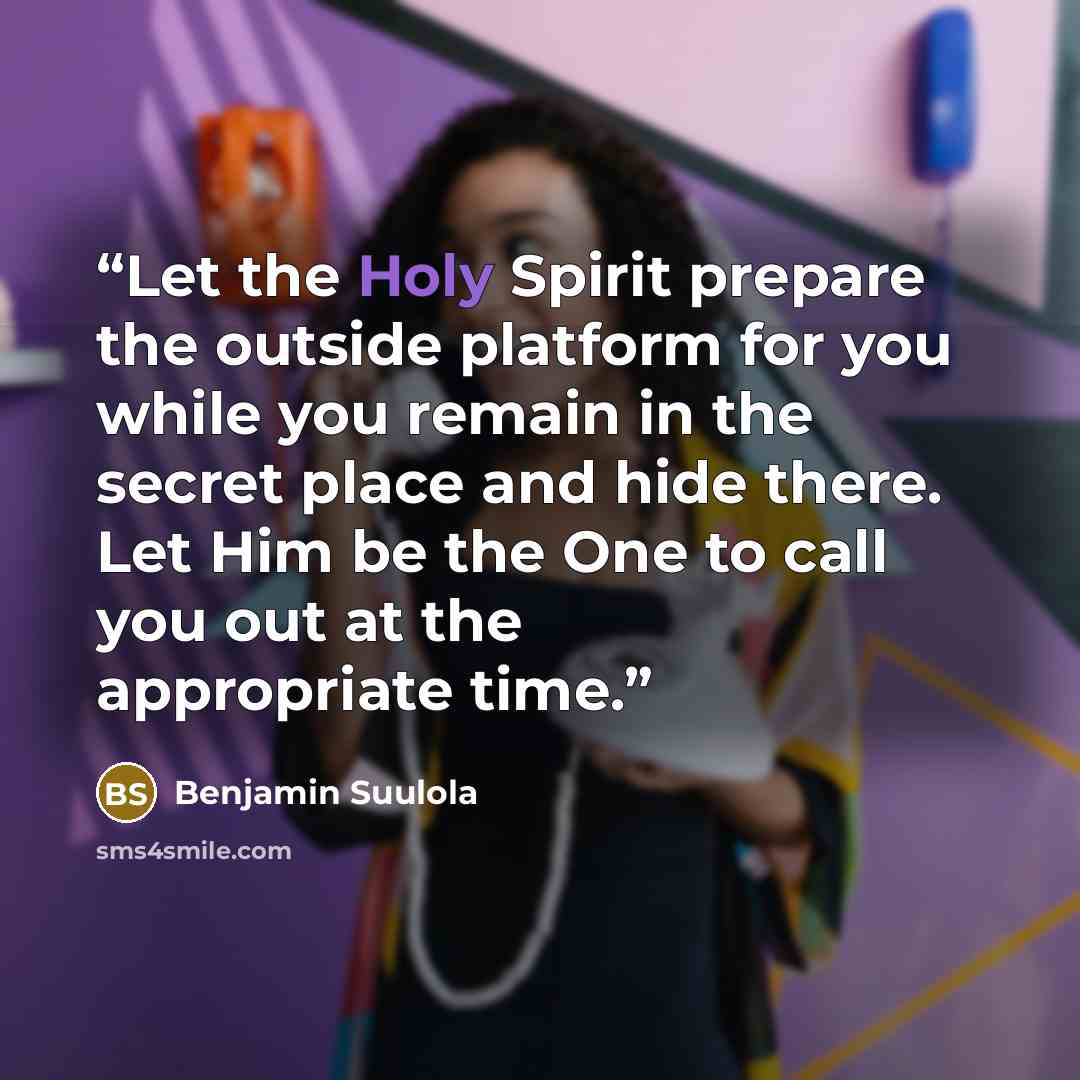 “Let the Holy Spirit prepare the outside platform for you while you remain in the secret place and hide there. Let Him be the One to call you out at the appropriate time.” quote by Benjamin Suulola