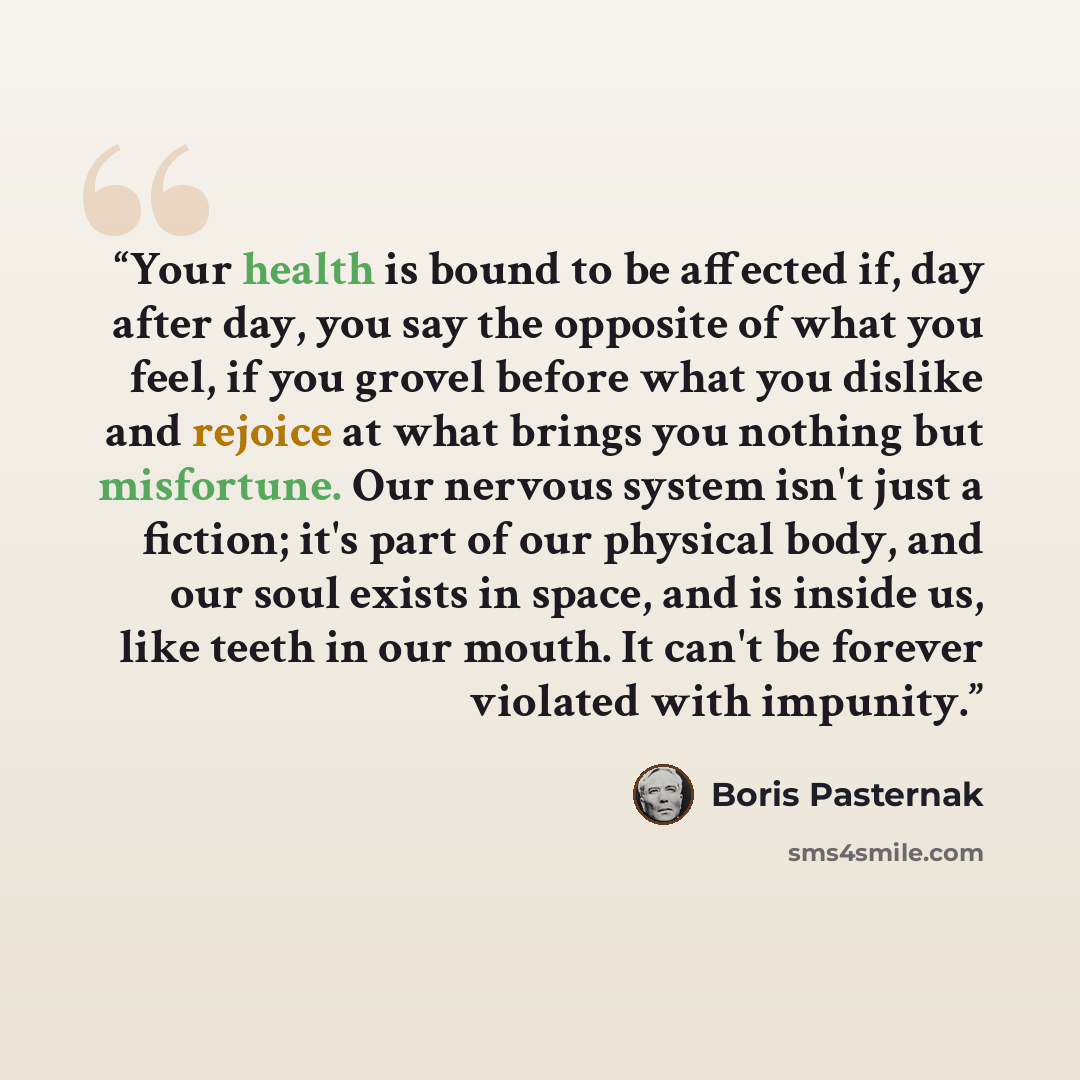 “Your health is bound to be affected if, day after day, you say the opposite of what you feel, if you grovel before what you dislike and rejoice at what brings you nothing but misfortune. Our nervous system isn't just a fiction; it's part of our physical body, and our soul exists in space, and is…” quote by Boris Pasternak