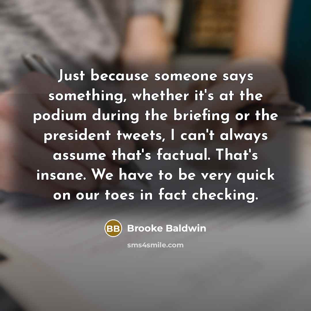 “Just because someone says something, whether it's at the podium during the briefing or the president tweets, I can't always assume that's factual. That's insane. We have to be very quick on our toes in fact checking.” quote by Brooke Baldwin