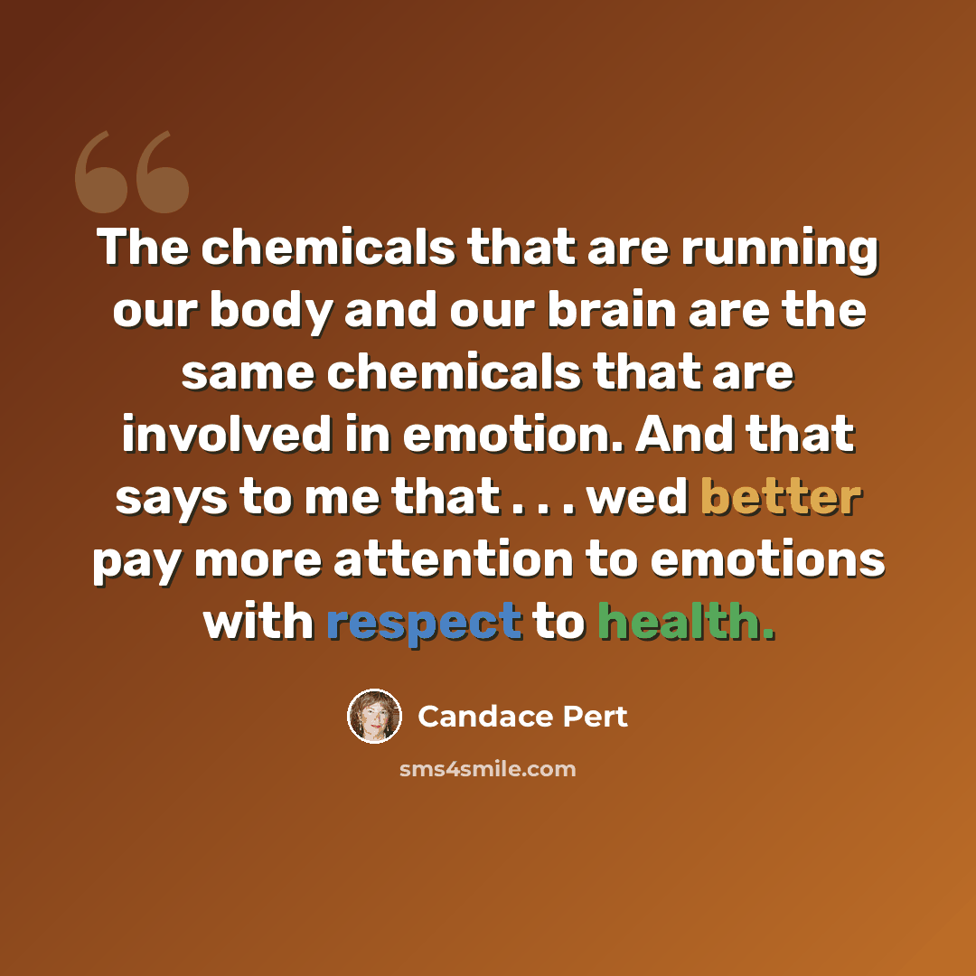 “The chemicals that are running our body and our brain are the same chemicals that are involved in emotion. And that says to me that . . . wed better pay more attention to emotions with respect to health.” quote by Candace Pert