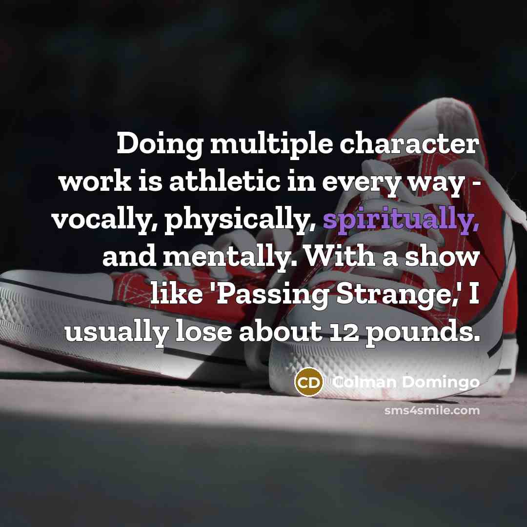 “Doing multiple character work is athletic in every way - vocally, physically, spiritually, and mentally. With a show like 'Passing Strange,' I usually lose about 12 pounds.” quote by Colman Domingo