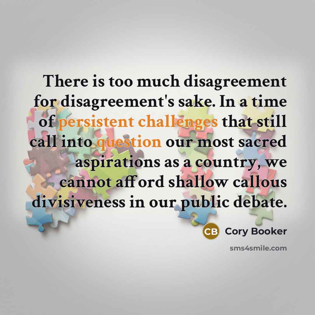 “There is too much disagreement for disagreement's sake. In a time of persistent challenges that still call into question our most sacred aspirations as a country, we cannot afford shallow callous divisiveness in our public debate.” quote by Cory Booker