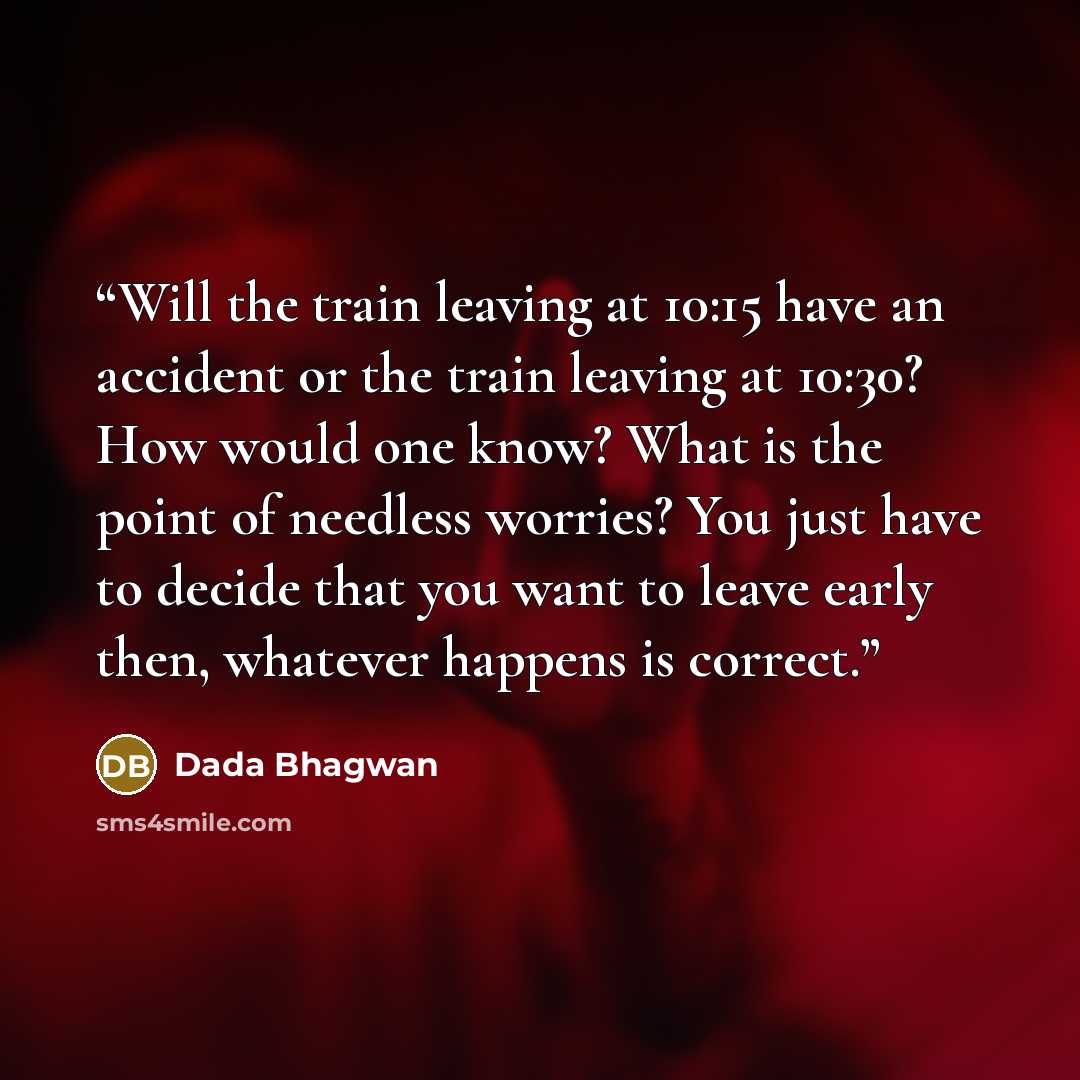 “Will the train leaving at 10:15 have an accident or the train leaving at 10:30? How would one know? What is the point of needless worries? You just have to decide that you want to leave early then, whatever happens is correct.” quote by Dada Bhagwan