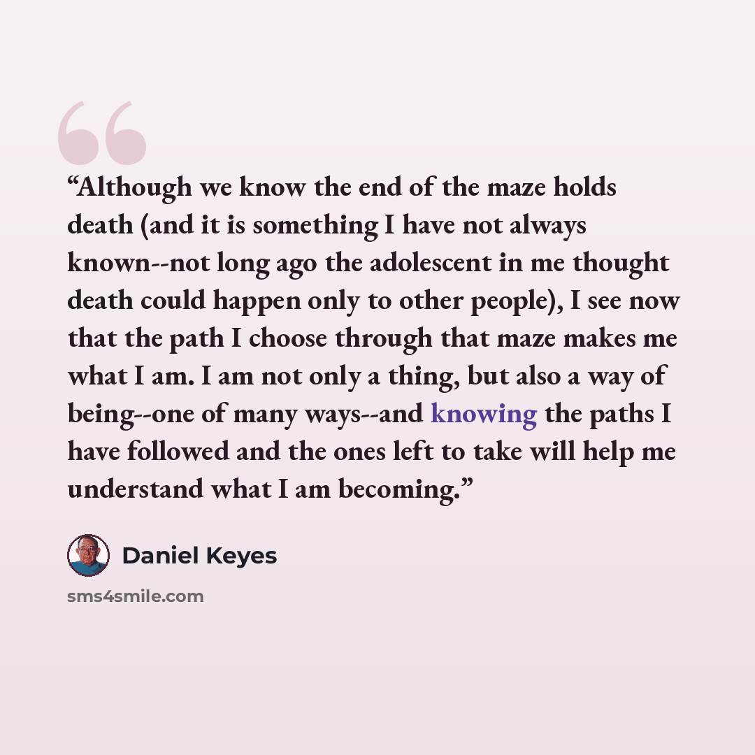 “Although we know the end of the maze holds death (and it is something I have not always known--not long ago the adolescent in me thought death could happen only to other people), I see now that the path I choose through that maze makes me what I am. I am not only a thing, but also a way of…” quote by Daniel Keyes