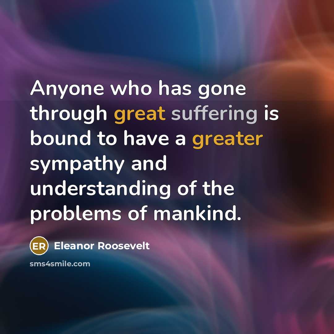 “Anyone who has gone through great suffering is bound to have a greater sympathy and understanding of the problems of mankind.” quote by Eleanor Roosevelt