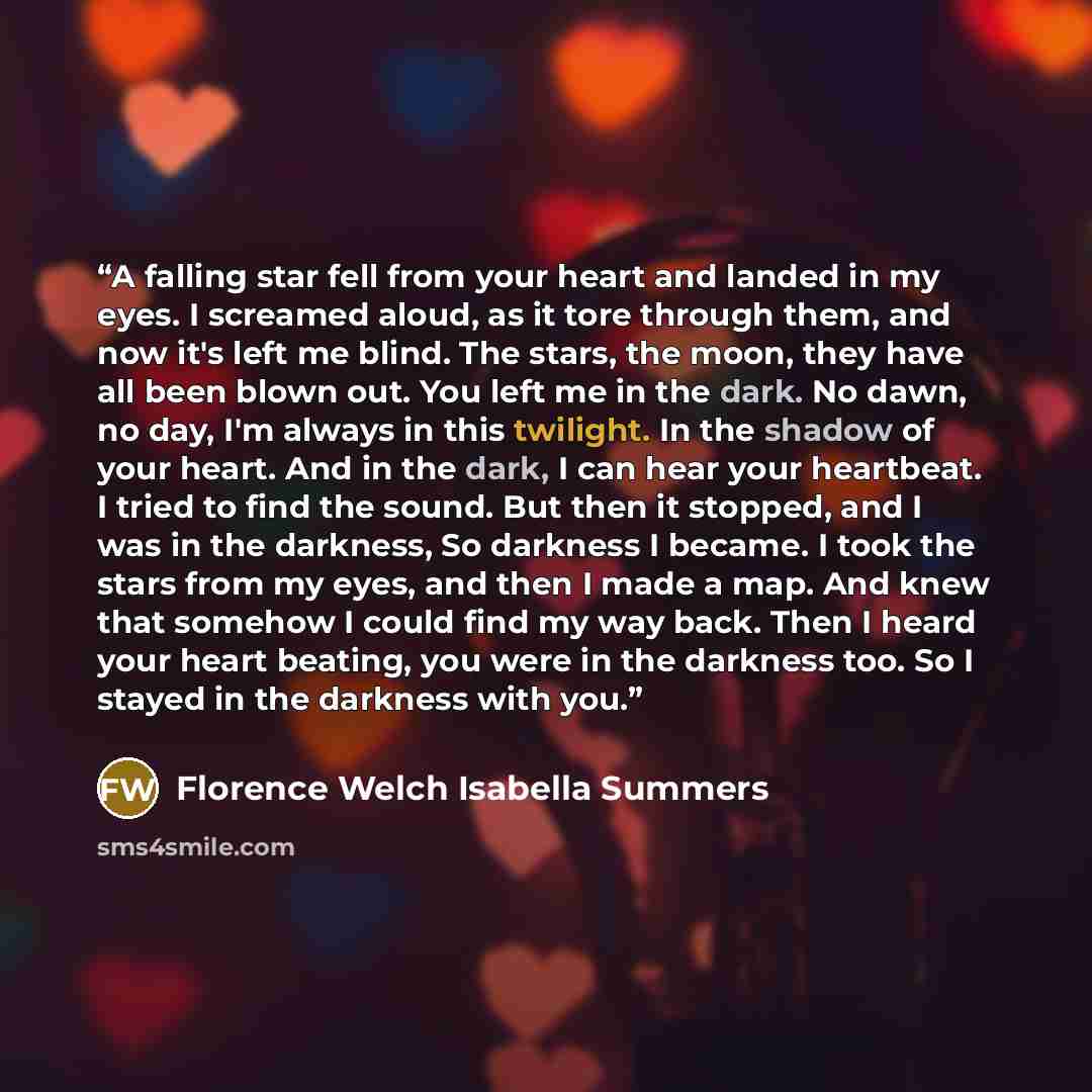 “A falling star fell from your heart and landed in my eyes. I screamed aloud, as it tore through them, and now it's left me blind. The stars, the moon, they have all been blown out. You left me in the dark. No dawn, no day, I'm always in this twilight. In the shadow of your heart. And in the dark…” quote by Florence Welch Isabella Summers