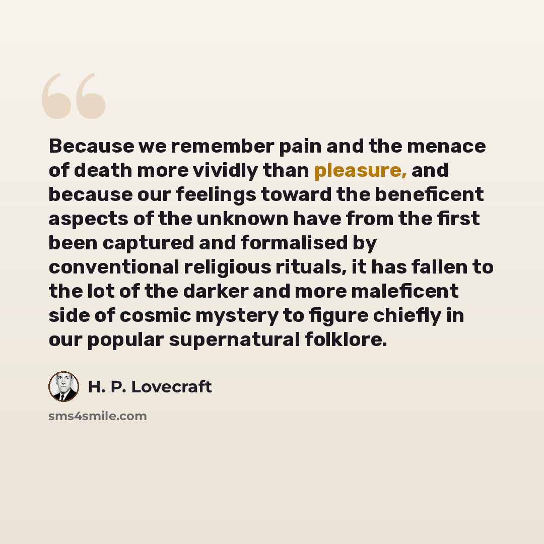 “Because we remember pain and the menace of death more vividly than pleasure, and because our feelings toward the beneficent aspects of the unknown have from the first been captured and formalised by conventional religious rituals, it has fallen to the lot of the darker and more maleficent side of…” quote by H. P. Lovecraft