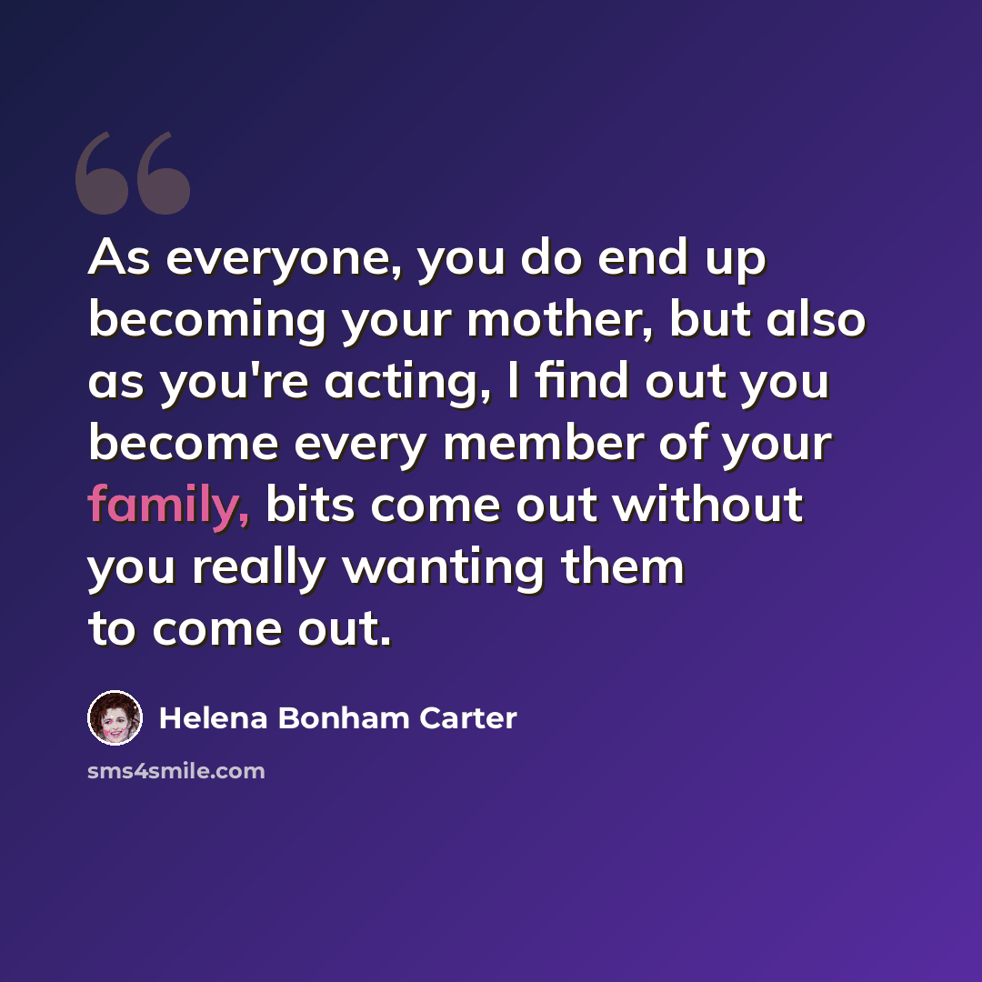 “As everyone, you do end up becoming your mother, but also as you're acting, I find out you become every member of your family, bits come out without you really wanting them to come out.” quote by Helena Bonham Carter