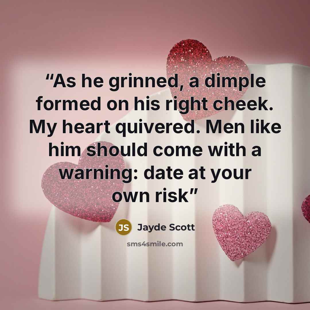 “As he grinned, a dimple formed on his right cheek. My heart quivered. Men like him should come with a warning: date at your own risk” quote by Jayde Scott