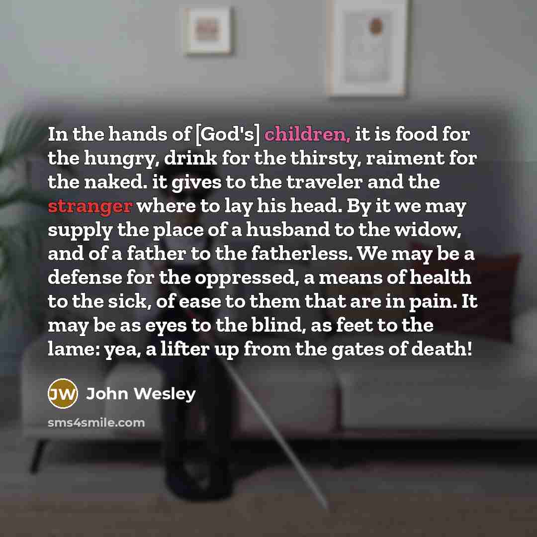 “In the hands of [God's] children, it is food for the hungry, drink for the thirsty, raiment for the naked. it gives to the traveler and the stranger where to lay his head. By it we may supply the place of a husband to the widow, and of a father to the fatherless. We may be a defense for the…” quote by John Wesley