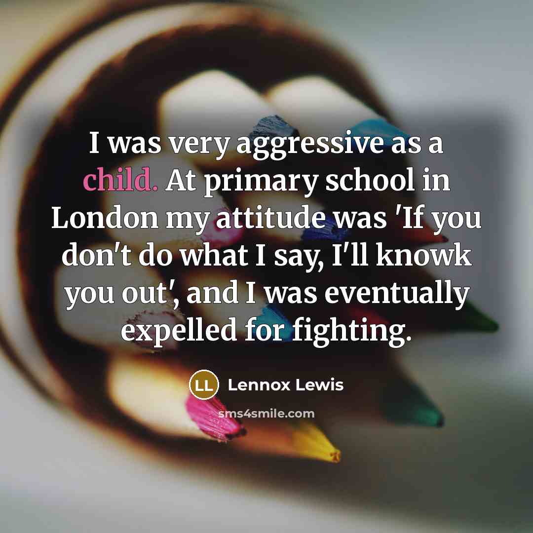 “I was very aggressive as a child. At primary school in London my attitude was 'If you don't do what I say, I'll knowk you out', and I was eventually expelled for fighting.” quote by Lennox Lewis
