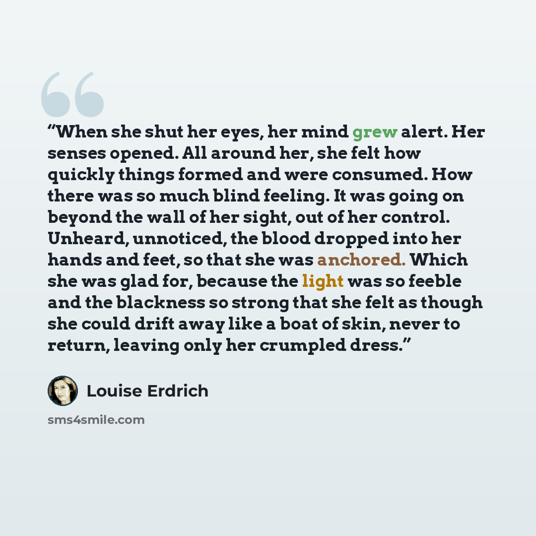 “When she shut her eyes, her mind grew alert. Her senses opened. All around her, she felt how quickly things formed and were consumed. How there was so much blind feeling. It was going on beyond the wall of her sight, out of her control. Unheard, unnoticed, the blood dropped into her hands and…” quote by Louise Erdrich