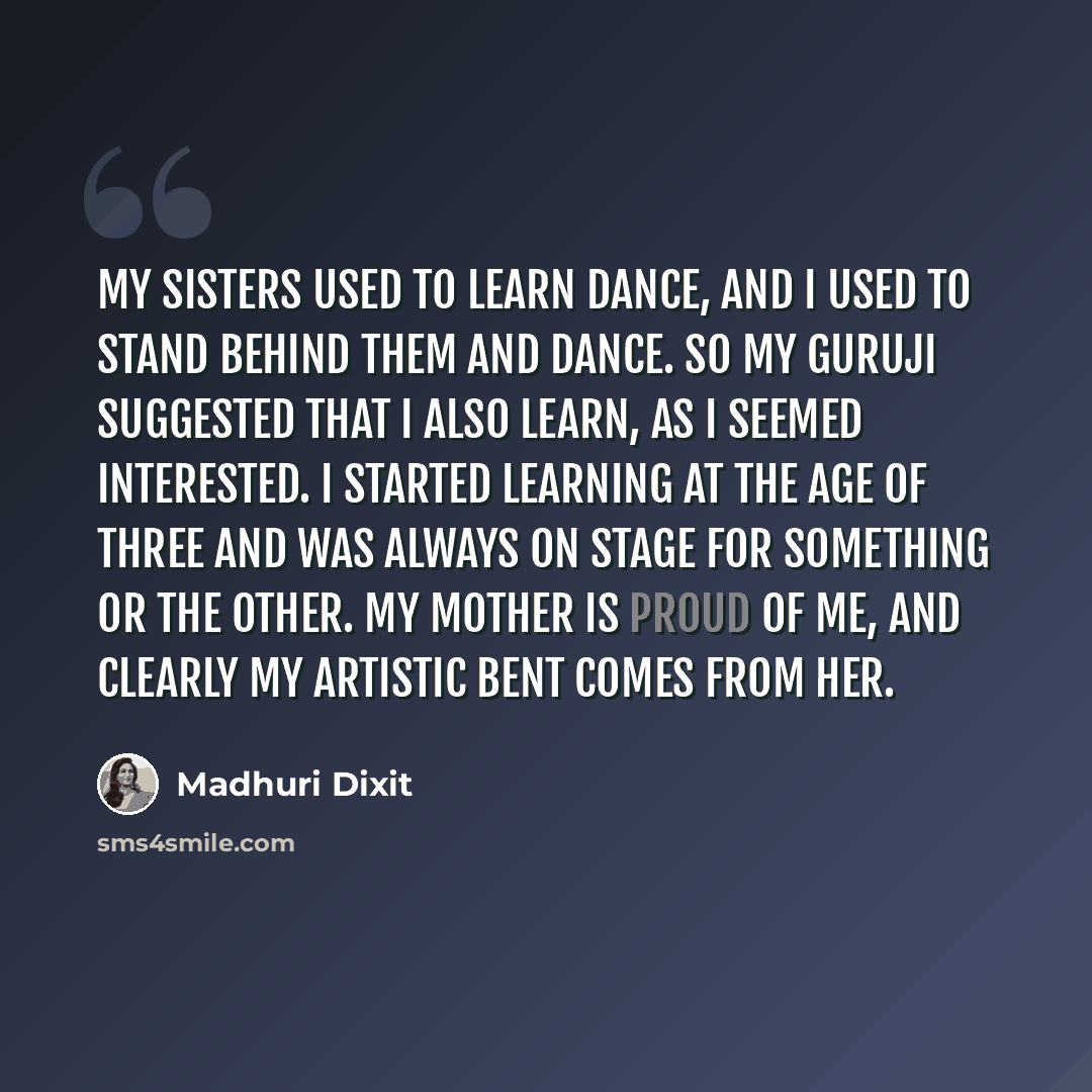 “My sisters used to learn dance, and I used to stand behind them and dance. So my guruji suggested that I also learn, as I seemed interested. I started learning at the age of three and was always on stage for something or the other. My mother is proud of me, and clearly my artistic bent comes from…” quote by Madhuri Dixit