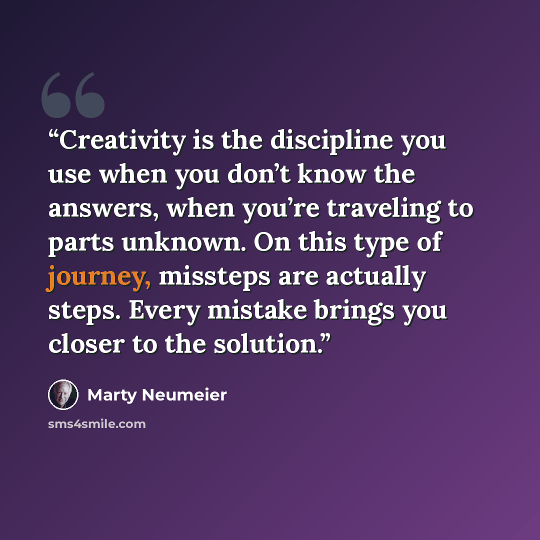 “Creativity is the discipline you use when you don’t know the answers, when you’re traveling to parts unknown. On this type of journey, missteps are actually steps. Every mistake brings you closer to the solution.” quote by Marty Neumeier