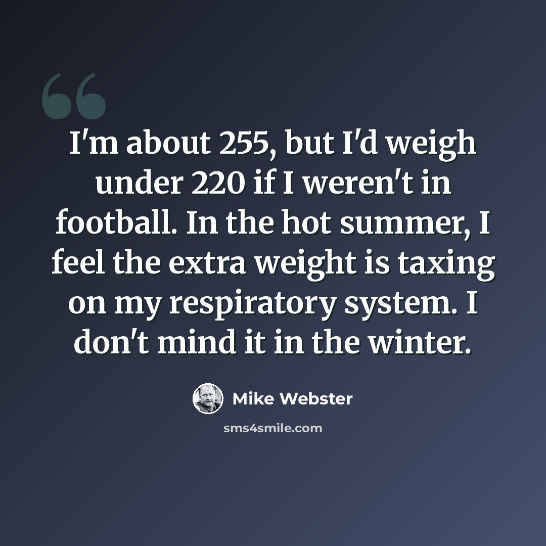 “I'm about 255, but I'd weigh under 220 if I weren't in football. In the hot summer, I feel the extra weight is taxing on my respiratory system. I don't mind it in the winter.” quote by Mike Webster