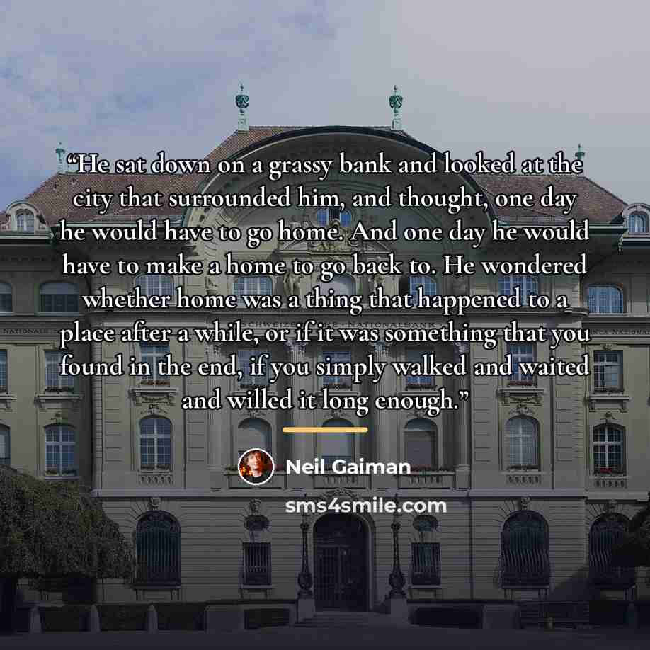 “He sat down on a grassy bank and looked at the city that surrounded him, and thought, one day he would have to go home. And one day he would have to make a home to go back to. He wondered whether home was a thing that happened to a place after a while, or if it was something that you found in the…” quote by Neil Gaiman